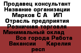 Продавец-консультант › Название организации ­ Марков С.А., ИП › Отрасль предприятия ­ Розничная торговля › Минимальный оклад ­ 11 000 - Все города Работа » Вакансии   . Карелия респ.